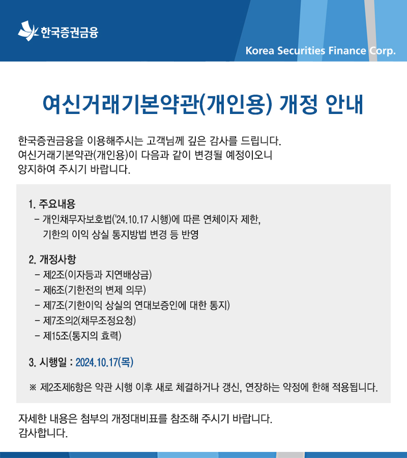 여신거래기본약관(개인용) 개정안내 한국증권금융을 이용해주시는 고객님께 깊은 감사를 드립니다. 여신거래기본약관(개인용)이 다음과 같이 변경될 예정이오니 양지하여 주시기 바랍니다. 1.주요내용 -개인채무자보호법('24.10.17 시행)에 따른 연체이자 제한, 기한의 이익 상실 통지방법 변경 등 반영 2.개정사항 -제2조(이자등과 지연배상금) - 제6조(기한전의 변제 의무) -제7조(기한이익 상실의 연대보증인에 대한 통지) - 제7조의2(채무조정요청) -제15조(통지의 효력) 3.시행일:2024.10.17(목) ※제2조제6항은 약관 시행 이후 새로 체결하거나 갱신, 연장하는 약정에 한해 적용됩니다. 자세한 내용은 첨부의 개정대비표를 참조해 주시기 바랍니다. 감사합니다.